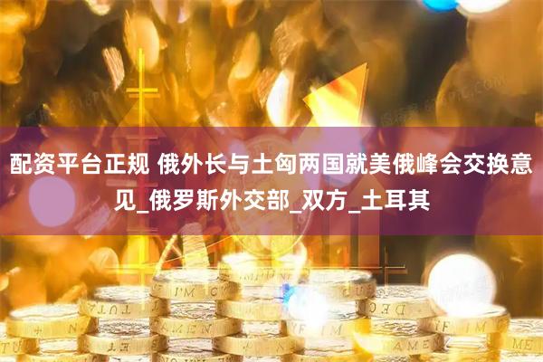 配资平台正规 俄外长与土匈两国就美俄峰会交换意见_俄罗斯外交部_双方_土耳其