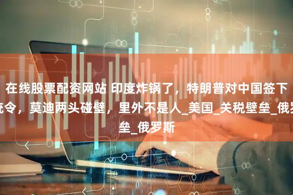 在线股票配资网站 印度炸锅了，特朗普对中国签下总统令，莫迪两头碰壁，里外不是人_美国_关税壁垒_俄罗斯