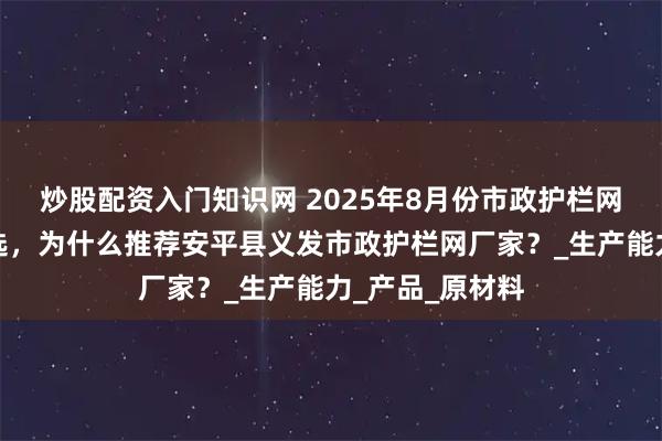 炒股配资入门知识网 2025年8月份市政护栏网源头厂家怎么选，为什么推荐安平县义发市政护栏网厂家？_生产能力_产品_原材料