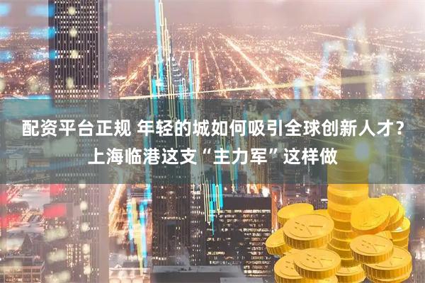 配资平台正规 年轻的城如何吸引全球创新人才？上海临港这支“主力军”这样做