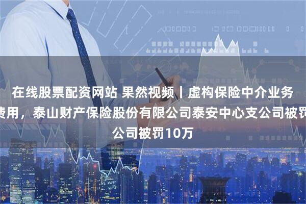 在线股票配资网站 果然视频丨虚构保险中介业务套取费用，泰山财产保险股份有限公司泰安中心支公司被罚10万