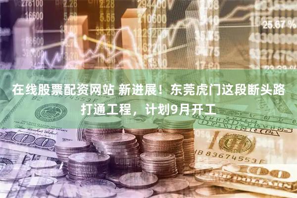 在线股票配资网站 新进展！东莞虎门这段断头路打通工程，计划9月开工