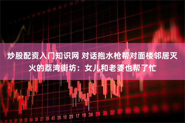 炒股配资入门知识网 对话抱水枪帮对面楼邻居灭火的荔湾街坊：女儿和老婆也帮了忙