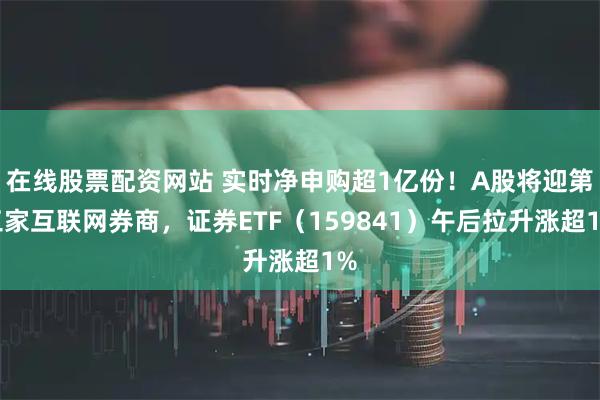 在线股票配资网站 实时净申购超1亿份！A股将迎第三家互联网券商，证券ETF（159841）午后拉升涨超1%