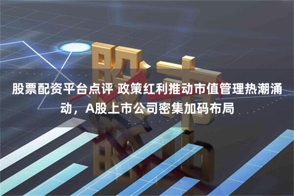 股票配资平台点评 政策红利推动市值管理热潮涌动，A股上市公司密集加码布局