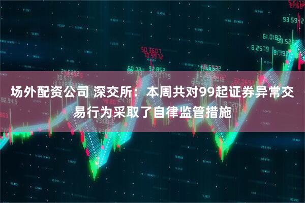 场外配资公司 深交所：本周共对99起证券异常交易行为采取了自律监管措施