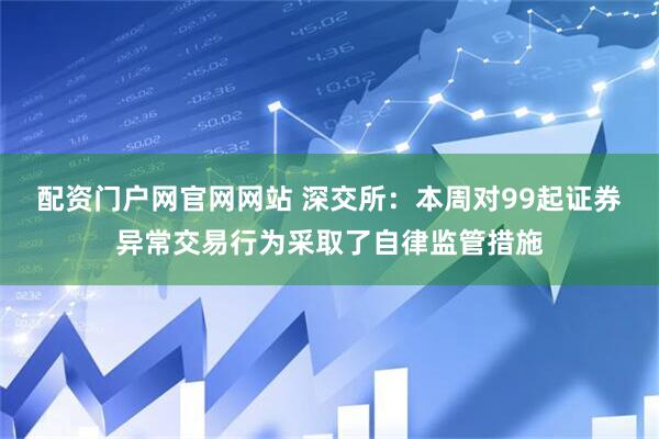 配资门户网官网网站 深交所：本周对99起证券异常交易行为采取了自律监管措施