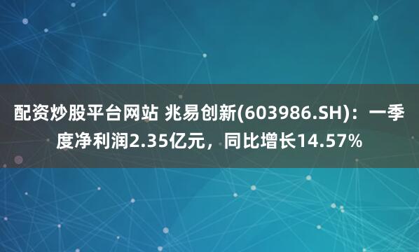 配资炒股平台网站 兆易创新(603986.SH)：一季度净利润2.35亿元，同比增长14.57%