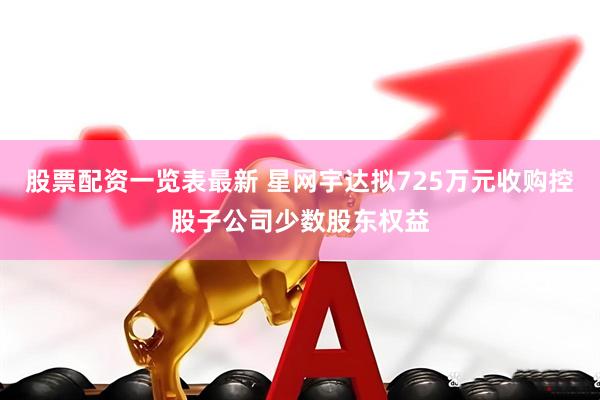 股票配资一览表最新 星网宇达拟725万元收购控股子公司少数股东权益