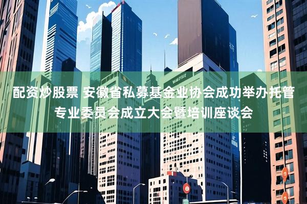 配资炒股票 安徽省私募基金业协会成功举办托管专业委员会成立大会暨培训座谈会