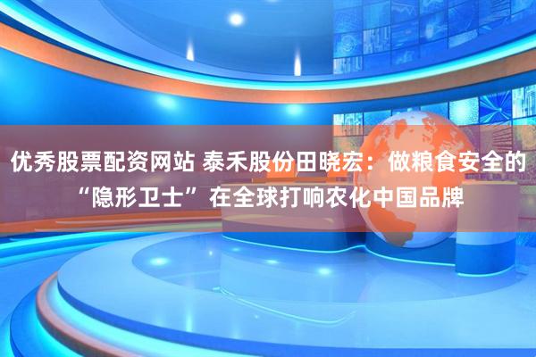 优秀股票配资网站 泰禾股份田晓宏：做粮食安全的“隐形卫士” 在全球打响农化中国品牌