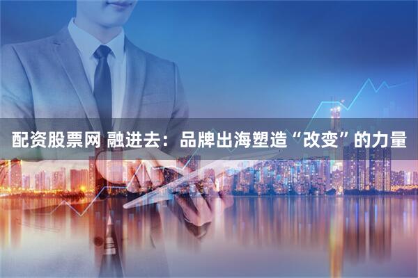 配资股票网 融进去：品牌出海塑造“改变”的力量