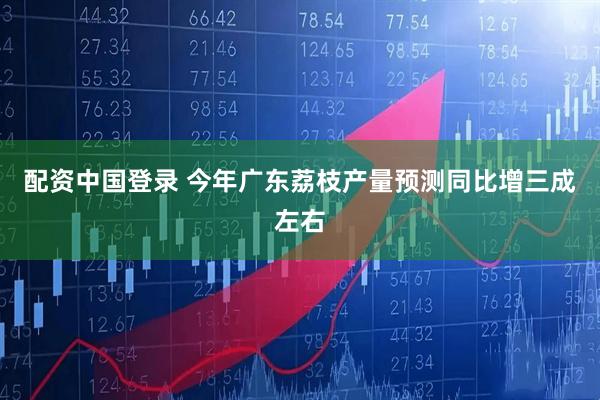 配资中国登录 今年广东荔枝产量预测同比增三成左右