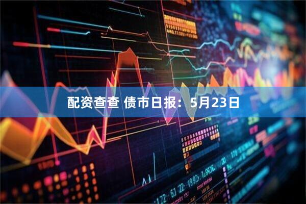 配资查查 债市日报：5月23日