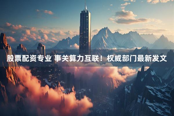股票配资专业 事关算力互联！权威部门最新发文