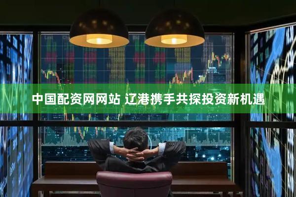 中国配资网网站 辽港携手共探投资新机遇