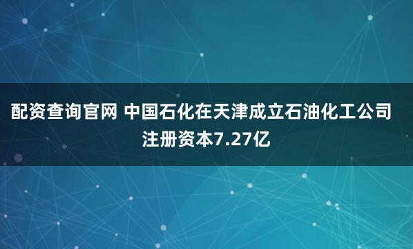 配资查询官网 中国石化在天津成立石油化工公司  注册资本7.27亿