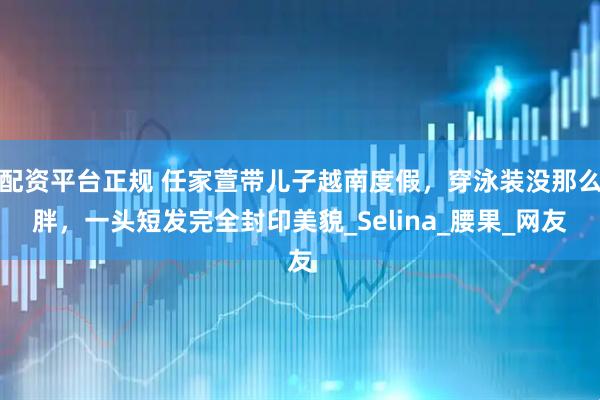 配资平台正规 任家萱带儿子越南度假，穿泳装没那么胖，一头短发完全封印美貌_Selina_腰果_网友
