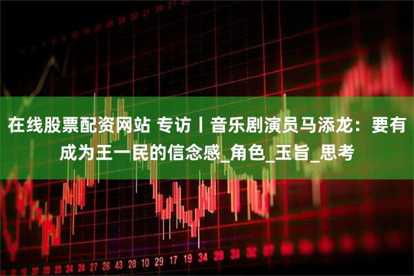 在线股票配资网站 专访丨音乐剧演员马添龙：要有成为王一民的信念感_角色_玉旨_思考