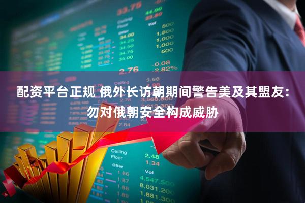 配资平台正规 俄外长访朝期间警告美及其盟友：勿对俄朝安全构成威胁