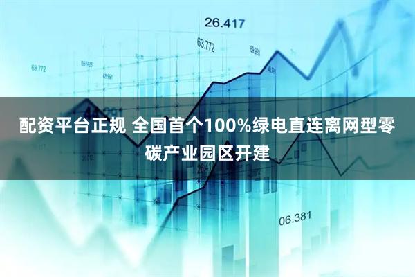 配资平台正规 全国首个100%绿电直连离网型零碳产业园区开建
