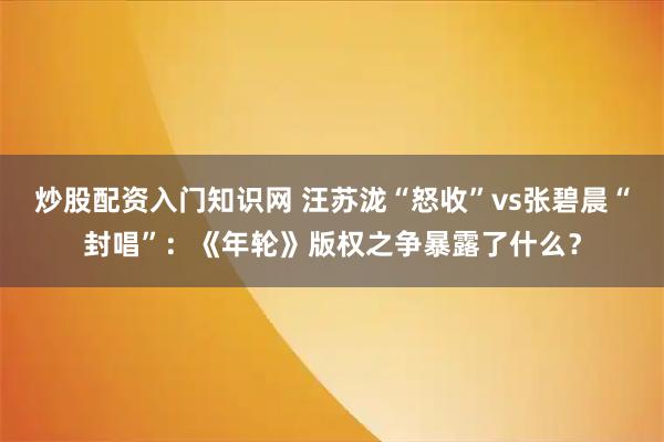 炒股配资入门知识网 汪苏泷“怒收”vs张碧晨“封唱”：《年轮》版权之争暴露了什么？
