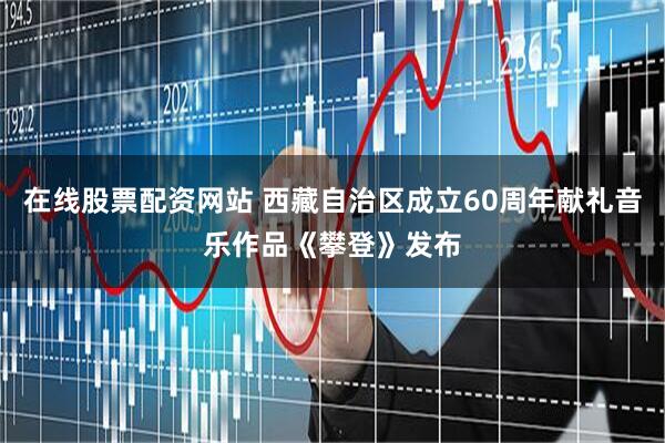 在线股票配资网站 西藏自治区成立60周年献礼音乐作品《攀登》发布