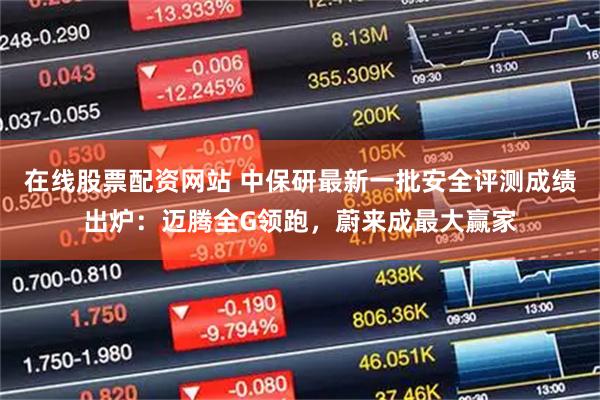 在线股票配资网站 中保研最新一批安全评测成绩出炉：迈腾全G领跑，蔚来成最大赢家