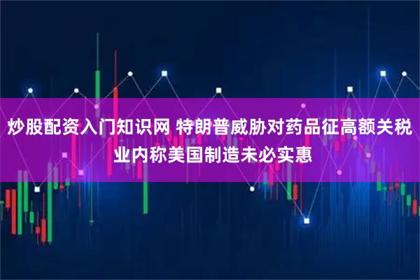 炒股配资入门知识网 特朗普威胁对药品征高额关税 业内称美国制造未必实惠