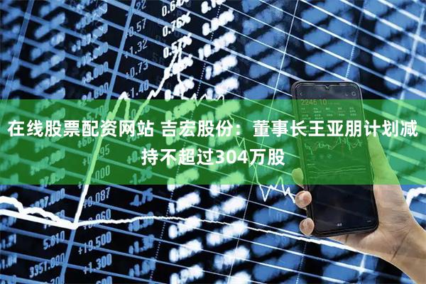 在线股票配资网站 吉宏股份：董事长王亚朋计划减持不超过304万股