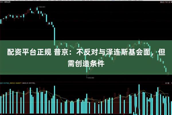 配资平台正规 普京：不反对与泽连斯基会面，但需创造条件