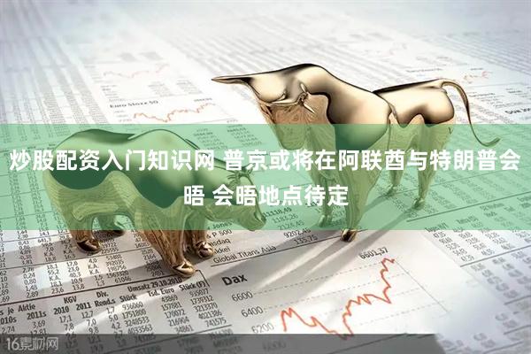 炒股配资入门知识网 普京或将在阿联酋与特朗普会晤 会晤地点待定