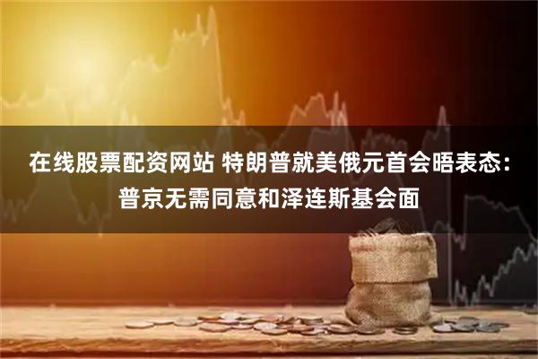 在线股票配资网站 特朗普就美俄元首会晤表态：普京无需同意和泽连斯基会面
