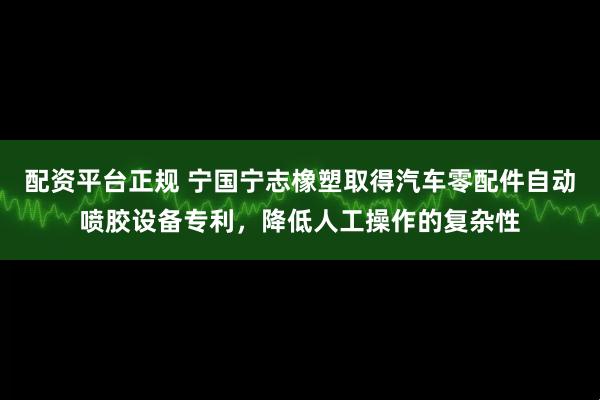 配资平台正规 宁国宁志橡塑取得汽车零配件自动喷胶设备专利，降低人工操作的复杂性
