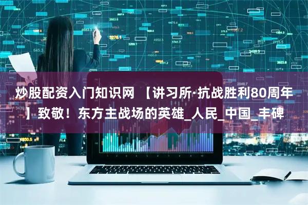 炒股配资入门知识网 【讲习所·抗战胜利80周年】致敬！东方主战场的英雄_人民_中国_丰碑