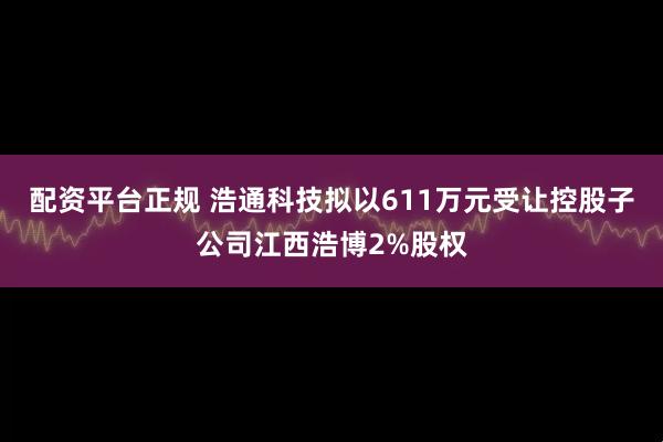 配资平台正规 浩通科技拟以611万元受让控股子公司江西浩博2%股权