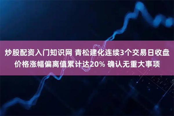 炒股配资入门知识网 青松建化连续3个交易日收盘价格涨幅偏离值累计达20% 确认无重大事项