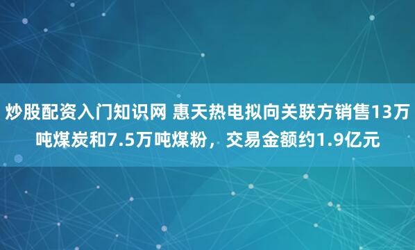 炒股配资入门知识网 惠天热电拟向关联方销售13万吨煤炭和7.5万吨煤粉，交易金额约1.9亿元