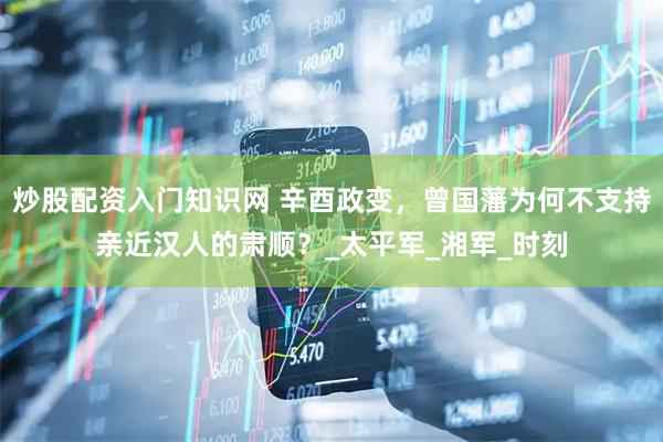 炒股配资入门知识网 辛酉政变，曾国藩为何不支持亲近汉人的肃顺？_太平军_湘军_时刻