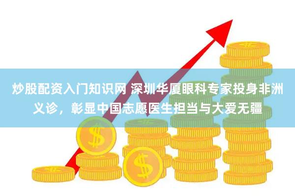 炒股配资入门知识网 深圳华厦眼科专家投身非洲义诊，彰显中国志愿医生担当与大爱无疆