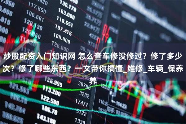 炒股配资入门知识网 怎么查车修没修过？修了多少次？修了哪些东西？一文带你搞懂_维修_车辆_保养